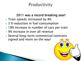 2011 was a record breaking year!
   Train speeds increased by 8%
   3 % reduction in fuel consumption
   18% increase in number of cars per train
   9% increase in over all revenue
   Several long-term commercial contracts
    signed and more on the way!
 