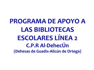 PROGRAMA DE APOYO A
LAS BIBLIOTECAS
ESCOLARES LÍNEA 2
C.P.R Al-DehecÚn
(Dehesas de Guadix-Alicún de Ortega)
 
