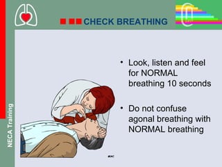 CHECK BREATHING



                      • Look, listen and feel
                        for NORMAL
                        breathing 10 seconds

                      • Do not confuse
NECA Training




                        agonal breathing with
                        NORMAL breathing
 