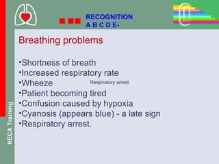 RECOGNITION
                                 A B C D E-

                Breathing problems

                •Shortness of breath
                •Increased respiratory rate
                •Wheeze            Respiratory arrest

                •Patient becoming tired
                •Confusion caused by hypoxia
NECA Training




                •Cyanosis (appears blue) - a late sign
                •Respiratory arrest.
 