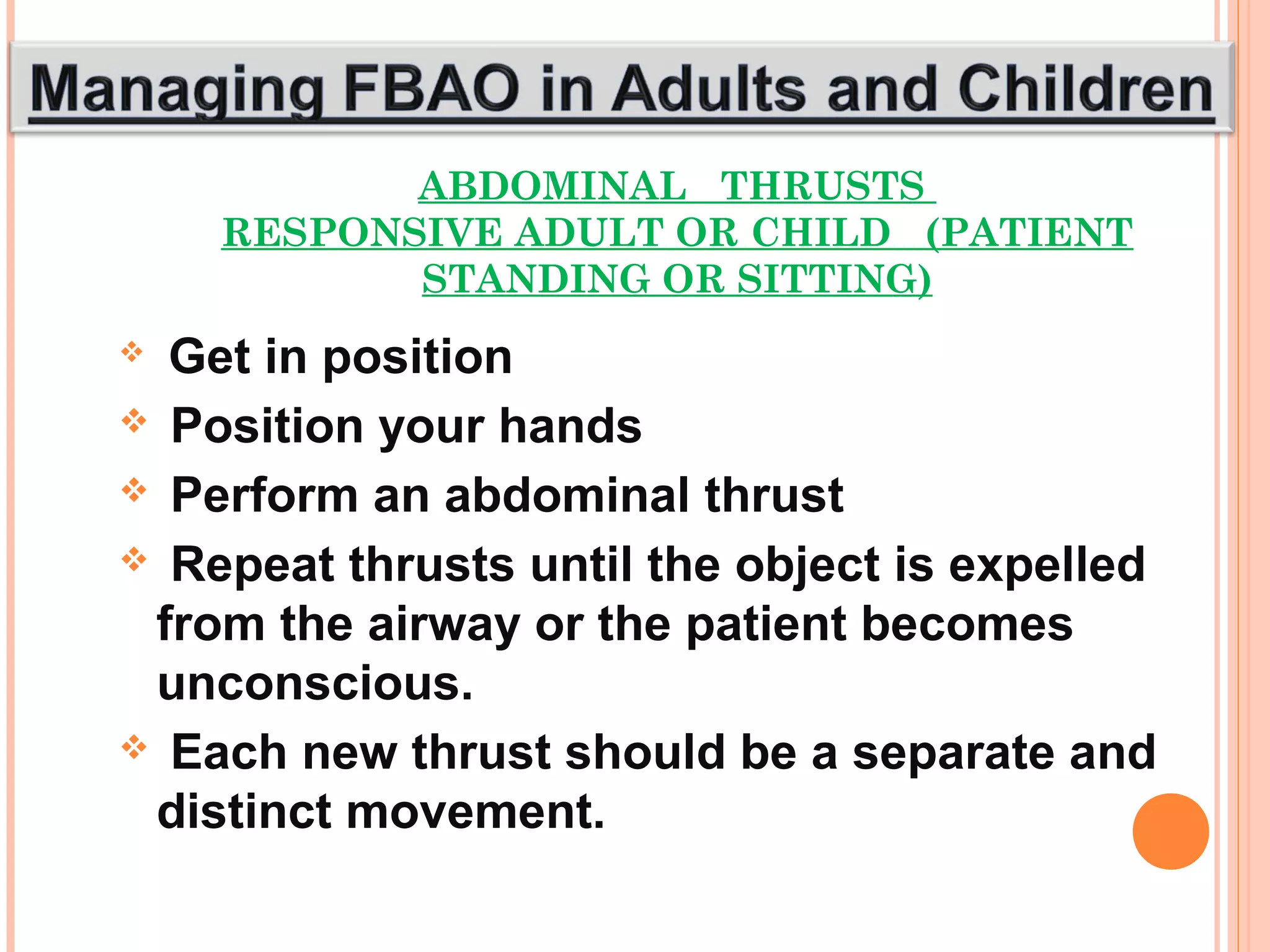 ABDOMINAL THRUSTS
RESPONSIVE ADULT OR CHILD (PATIENT
STANDING OR SITTING)
 Get in position
 Position your hands
 Perform an abdominal thrust
 Repeat thrusts until the object is expelled
from the airway or the patient becomes
unconscious.
 Each new thrust should be a separate and
distinct movement.
 