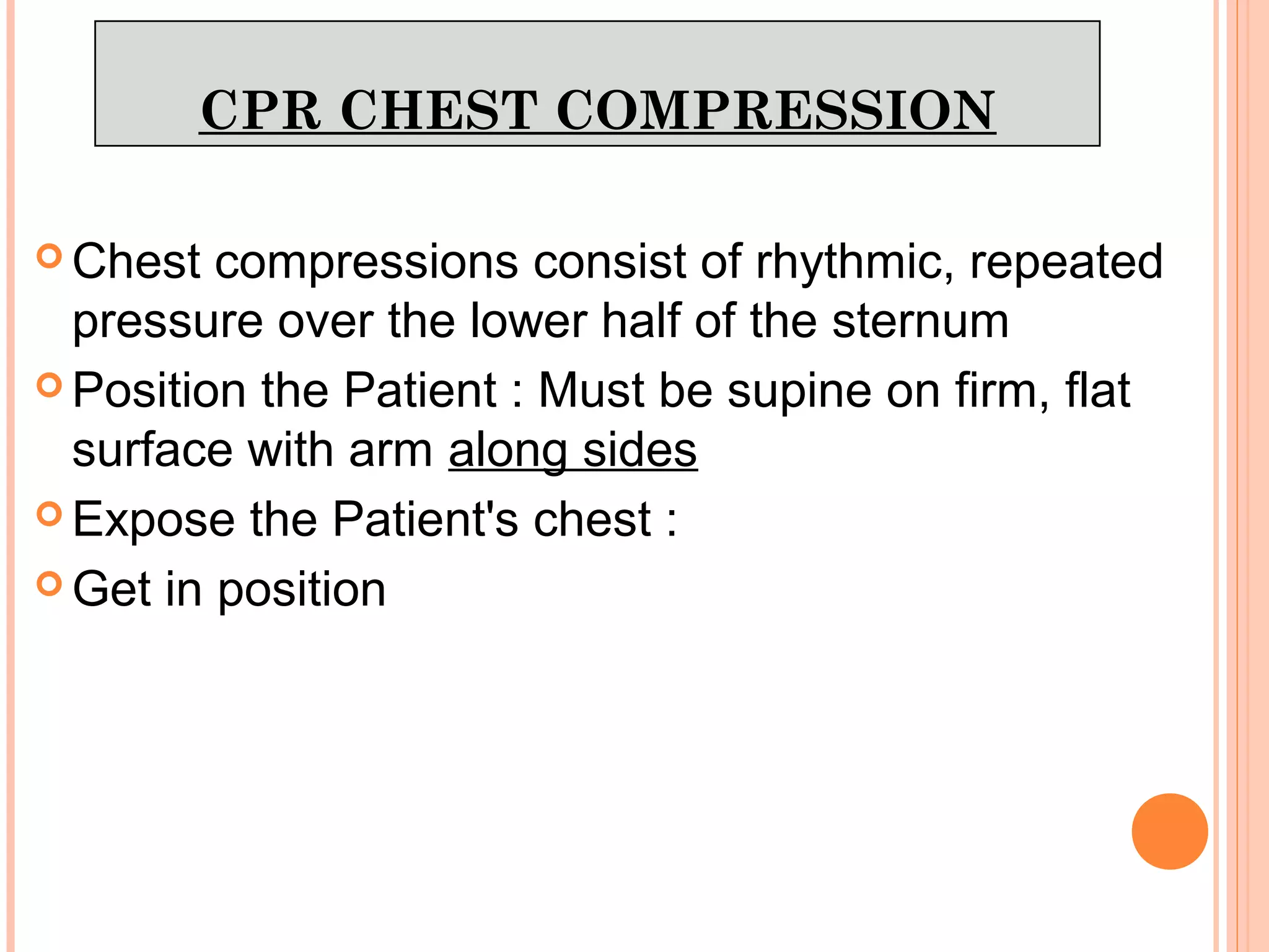 CPR CHEST COMPRESSION
 Chest compressions consist of rhythmic, repeated
pressure over the lower half of the sternum
 Position the Patient : Must be supine on firm, flat
surface with arm along sides
 Expose the Patient's chest :
 Get in position
 