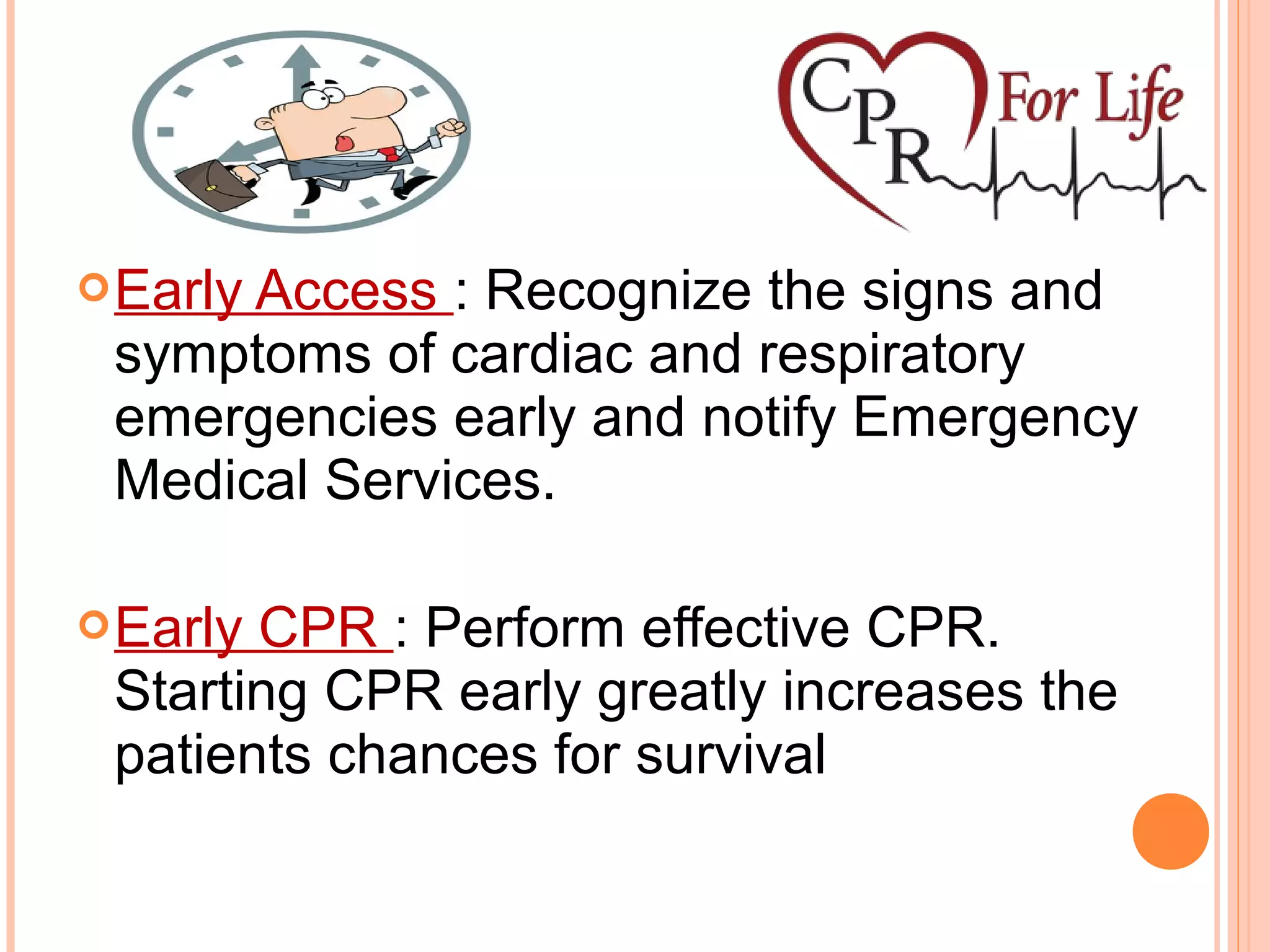 Early Access : Recognize the signs and
symptoms of cardiac and respiratory
emergencies early and notify Emergency
Medical Services.
Early CPR : Perform effective CPR.
Starting CPR early greatly increases the
patients chances for survival
 