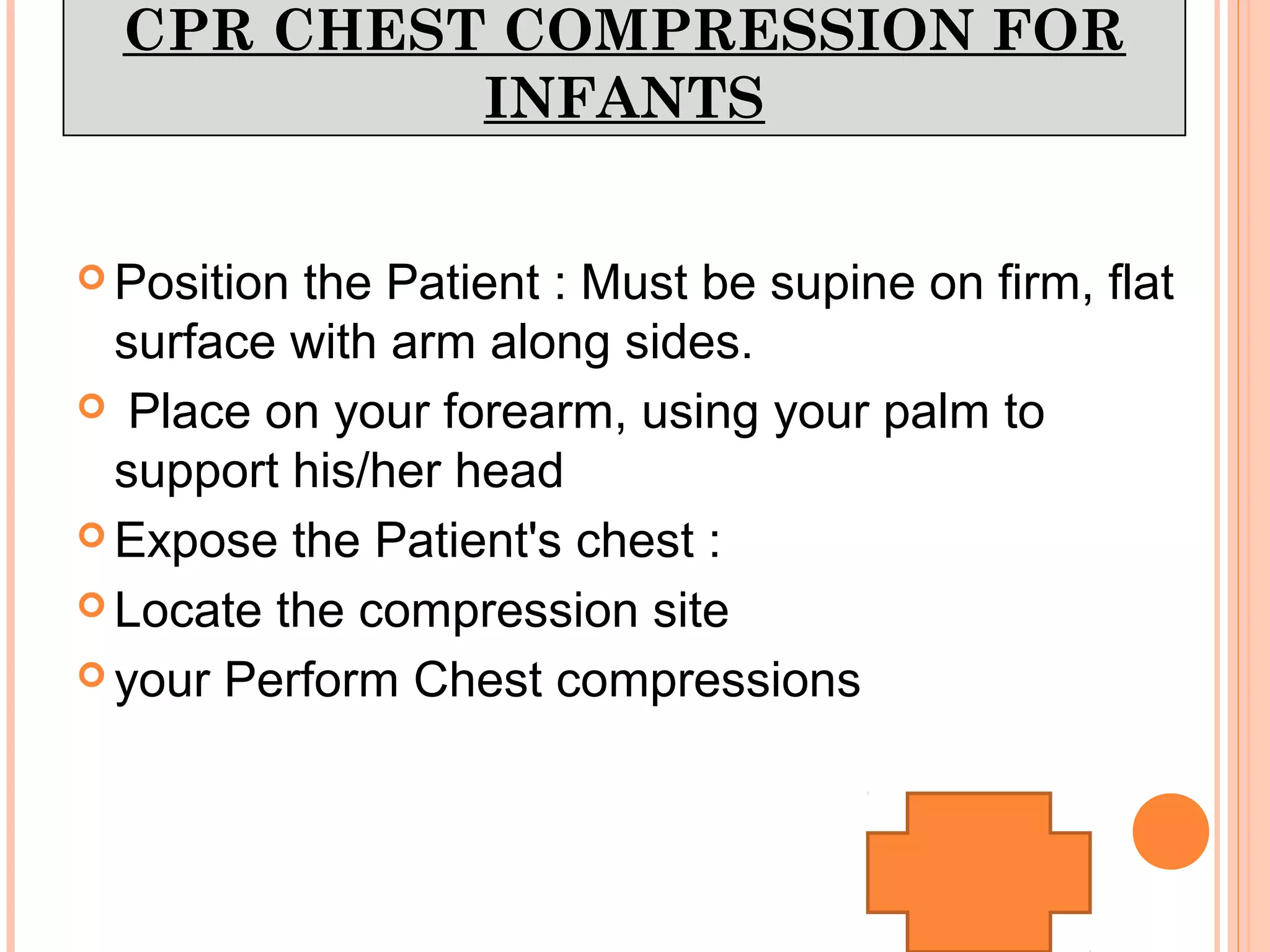 CPR CHEST COMPRESSION FOR
INFANTS
 Position the Patient : Must be supine on firm, flat
surface with arm along sides.
 Place on your forearm, using your palm to
support his/her head
 Expose the Patient's chest :
 Locate the compression site
 your Perform Chest compressions
 