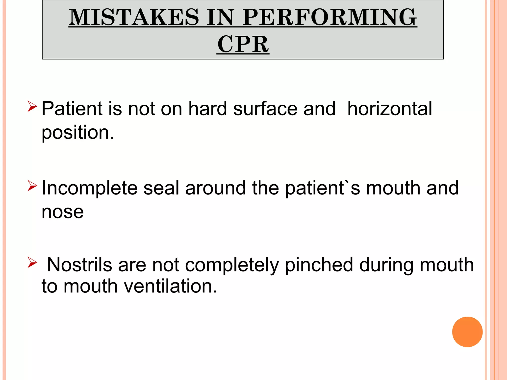 MISTAKES IN PERFORMING
CPR
 Patient is not on hard surface and horizontal
position.
 Incomplete seal around the patient`s mouth and
nose
 Nostrils are not completely pinched during mouth
to mouth ventilation.
 