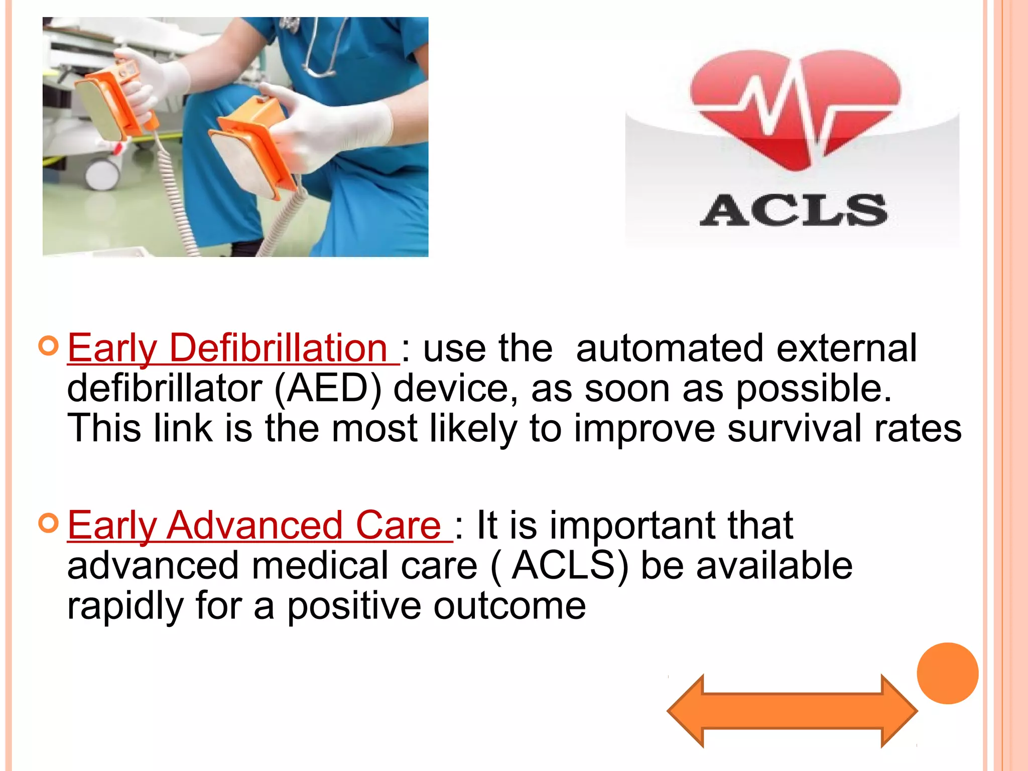  Early Defibrillation : use the automated external
defibrillator (AED) device, as soon as possible.
This link is the most likely to improve survival rates
 Early Advanced Care : It is important that
advanced medical care ( ACLS) be available
rapidly for a positive outcome
 