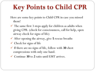 Here are some key points to Child CPR in case you missed
 them!
 The same first 3 steps apply for children as adults when
 giving CPR. (check for consciousness, call for help, open
 airway check for signs of life)
 After opening the airway, give 5 rescue breaths
 Check for signs of life
 If there are no signs of life, follow with 30 chest
 compressions with only one hand.
 Continue 30 to 2 ratio until EMT arrives.
 