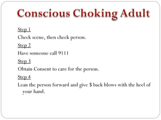 Step 1
Check scene, then check person.
Step 2
Have someone call 9111
Step 3
Obtain Consent to care for the person.
Step 4
Lean the person forward and give 5 back blows with the heel of
  your hand.
 