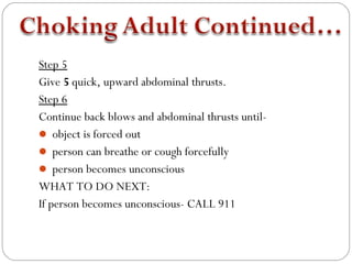 Step 5
Give 5 quick, upward abdominal thrusts.
Step 6
Continue back blows and abdominal thrusts until-
 object is forced out
 person can breathe or cough forcefully
 person becomes unconscious
WHAT TO DO NEXT:
If person becomes unconscious- CALL 911
 