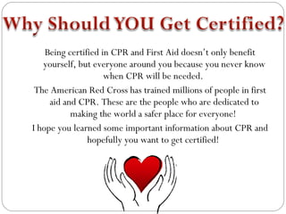 Being certified in CPR and First Aid doesn’t only benefit
   yourself, but everyone around you because you never know
                     when CPR will be needed.
 The American Red Cross has trained millions of people in first
     aid and CPR. These are the people who are dedicated to
           making the world a safer place for everyone!
I hope you learned some important information about CPR and
                hopefully you want to get certified!
 