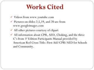  Videos from www.youtube.com
 Pictures on slides 2,5,19, and 20 are from
 www.googleimages.com
 All other pictures courtesy of clipart
 All information about CPR, AED, Choking, and the three
 C’s from 3rd Edition Participants Manual provided by
 American Red Cross Title: First Aid/CPR/AED for Schools
 and Community.
 