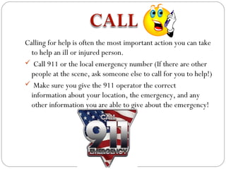 Calling for help is often the most important action you can take
  to help an ill or injured person.
 Call 911 or the local emergency number (If there are other
  people at the scene, ask someone else to call for you to help!)
 Make sure you give the 911 operator the correct
  information about your location, the emergency, and any
  other information you are able to give about the emergency!
 