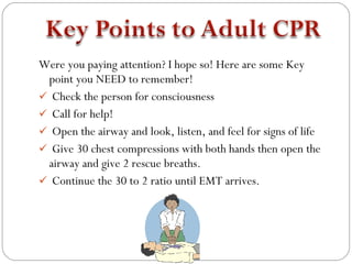 Were you paying attention? I hope so! Here are some Key
 point you NEED to remember!
 Check the person for consciousness
 Call for help!
 Open the airway and look, listen, and feel for signs of life
 Give 30 chest compressions with both hands then open the
 airway and give 2 rescue breaths.
 Continue the 30 to 2 ratio until EMT arrives.
 