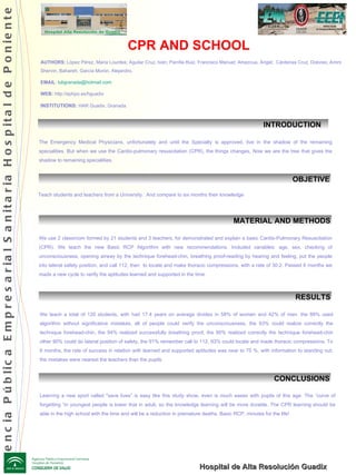 INTRODUCTION  CPR AND SCHOOL AUTHORS:  López Pérez, Maria Lourdes; Aguilar Cruz, Iván; Parrilla Ruiz, Francisco Manuel; Amezcua, Ángel;  Cárdenas Cruz, Dolores; Amini Shervin, Bahareh; García Morón, Alejandro.  EMAIL :  [email_address] WEB:  http://ephpo.es/hguadix INSTITUTIONS:  HAR Guadix. Granada .  OBJETIVE CONCLUSIONS Hospital de Alta Resolución Guadix The Emergency Medical Physicians, unfortunately and until the Specialty is approved, live in the shadow of the remaining specialities. But when we use the Cardio-pulmonary resuscitation (CPR), the things changes, Now we are the tree that gives the shadow to remaining specialities. Teach students and teachers from a University.  And compare to six months their knowledge We use 2 classroom formed by 21 students and 3 teachers, for demonstrated and explain a basic Cardio-Pulmonary Resuscitation (CPR). We teach the new Basic RCP Algorithm with new recommendations. Included variables: age, sex, checking of unconsciousness, opening airway by the technique forehead-chin, breathing proof-reading by hearing and feeling, put the people into lateral safety position, and call 112, then  to locate and make thoracic compressions, with a rate of 30:2. Passed 6 months we made a new cycle to verify the aptitudes learned and supported in the time . MATERIAL AND METHODS We teach a total of 120 students, with had 17.4 years on average divides in 58% of women and 42% of men. the 89% used algorithm without significative mistakes, all of people could verify the unconsciousness, the 93% could realize correctly the technique forehead-chin, the 94% realized successfully breathing proof, the 90% realized correctly the technique forehead-chin other 90% could do lateral position of safety, the 91% remember call to 112, 93% could locate and made thoracic compressions. To 6 months, the rate of success in relation with learned and supported aptitudes was near to 75 %, with information to standing out; the mistakes were nearest the teachers than the pupils. RESULTS Learning a new sport called &quot;save lives” is easy like this study show, even is much easier with pupils of this age. The “curve of forgetting “in youngest people is lower that in adult, so the knowledge learning will be more durable. The CPR learning should be able in the high school with the time and will be a reduction in premature deaths. Basic RCP, minutes for the life! Agencia Pública Empresarial Sanitaria Hospital de Poniente 