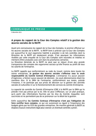 COMMUNIQUÉ DE PRESSE
6 décembre 2011




A propos du rapport de la Cour des Comptes relatif à la gestion des
œuvres sociales de la RATP.

Ayant pris connaissance du rapport de la Cour des Comptes, le premier effectué sur
les œuvres sociales de la RATP, la RATP tient à préciser que la Cour des Comptes
est aujourd’hui le seul organisme habilité à procéder à de tels contrôles dont la
Direction de la RATP est totalement privée. C’est pourquoi les informations
révélées par cette enquête de la Cour des Comptes sont nouvelles et inédites et
méritent d’être analysées avec soin dans les prochaines semaines.
La Direction Générale de la RATP ne peut que se réjouir d’une plus grande
transparence des comptes des organismes sociaux qu’elle finance au profit de tous
les salariés de l’entreprise.

La RATP rappelle que conformément au code du travail, comme dans toutes les
autres entreprises, la gestion des œuvres sociales s’effectue sous la seule
responsabilité du Comité Central d’Entreprise. L’entreprise n’a aucun pouvoir
d’ingérence, a fortiori aucun pouvoir de décision ; les seuls décisionnaires étant les
membres élus. Si le DRH de l’entreprise, conformément aux textes, préside
l’instance, il ne participe pas aux prises de décision sur la gestion des activités
sociales et culturelles ni sur le fonctionnement des services du comité d’entreprise.

La capacité de contrôle du Comité d’Entreprise (CRE à la RATP) par le DRH qui le
préside n’est pas prévue par la loi. Elle ne peut s’effectuer, sur un plan pratique,
qu’à partir des informations fournies par les élus du Comité, lesquelles sont
succinctes et ne permettent pas de se prononcer sur le détail de la gestion.

Enfin aujourd’hui les Comités Centraux d’Entreprise n’ont pas l’obligation de
faire certifier leurs comptes, ce qui est surprenant eu égard à l’importance des
budgets gérés par les CCE des grandes entreprises. De manière générale la RATP ne
dispose d’aucun instrument légal pour exercer un éventuel contrôle a priori.




                                                                                    1
 