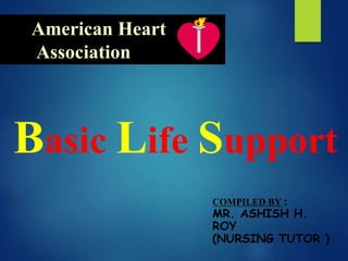 American Heart
Association
Basic Life Support
COMPILED BY :
MR. ASHISH H.
ROY
(NURSING TUTOR )
 