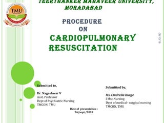               TEERTHANKER MAHAVEER UNIVERSITY, 
MORADABAD
 
PROCEDURE 
ON
        CARDIOPULMONARY 
RESUSCITATION
 
Submitted by,
Ms. Cindrella Burge
I Msc Nursing
Dept of medical- surgical nursing
TMCON, TMU
Date of presentation :
26/sept./2018
Submitted to,
Dr. Nageshwar V
Asst. Professor
Dept of Psychiatric Nursing
TMCON, TMU
08/10/19
 