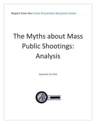 Report	
  from	
  the	
  Crime	
  Prevention	
  Research	
  Center	
  	
  
	
  
	
  
The	
  Myths	
  about	
  Mass	
  
Public	
  Shootings:	
  
Analysis	
  	
  
	
  
	
  
	
  
September	
  30,	
  2014	
  
	
  
	
  
	
  
	
  
	
  
	
  
	
   	
  
 