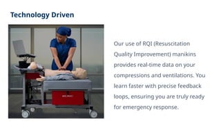Technology Driven
Our use of RQI (Resuscitation
Quality Improvement) manikins
provides real-time data on your
compressions and ventilations. You
learn faster with precise feedback
loops, ensuring you are truly ready
for emergency response.
 