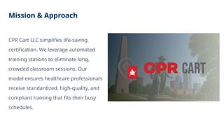 Mission & Approach
CPR Cart LLC simplifies life-saving
certification. We leverage automated
training stations to eliminate long,
crowded classroom sessions. Our
model ensures healthcare professionals
receive standardized, high-quality, and
compliant training that fits their busy
schedules.
 