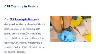CPR Training in Boston
Our CPR Training in Boston is
designed for the modern healthcare
professional. By combining self-
paced online HeartCode training
with a brief in-person skills session
using RQI manikins, we provide a
streamlined, efficient alternative to
traditional courses.
 