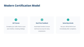Modern Certification Model
24/7 Access
Complete your skills check on your
own timeline, including holidays.
Real-Time Feedback
Automated manikins ensure
technical accuracy for every
compression.
Same-Day eCards
Get your official AHA eCard
immediately after completion.
 