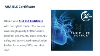 AHA BLS Certificate
Obtain your AHA BLS Certificate
with our hybrid model. This course
covers high-quality CPR for adults,
children, and infants, along with AED
safety and team-based resuscitation.
Perfect for nurses, EMTs, and clinic
staff.
 