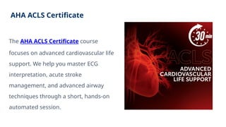 AHA ACLS Certificate
The AHA ACLS Certificate course
focuses on advanced cardiovascular life
support. We help you master ECG
interpretation, acute stroke
management, and advanced airway
techniques through a short, hands-on
automated session.
 