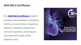 AHA PALS Certificate
Our AHA PALS Certificate program
provides critical pediatric emergency
training. It covers shock recognition,
pediatric respiratory assessment,
and team dynamics, ensuring you
are prepared for high-acuity
pediatric cases.
 