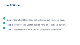 How It Works
Step 1: Complete HeartCode online training at your own pace.
Step 2: Visit our local Boston station for a brief skills validation.
Step 3: Receive your AHA eCard instantly upon completion.
 
