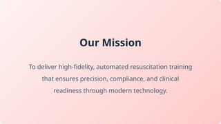 Our Mission
To deliver high-fidelity, automated resuscitation training
that ensures precision, compliance, and clinical
readiness through modern technology.
 