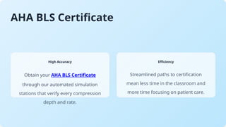 AHA BLS Certificate
High Accuracy
Obtain your AHA BLS Certificate
through our automated simulation
stations that verify every compression
depth and rate.
Efficiency
Streamlined paths to certification
mean less time in the classroom and
more time focusing on patient care.
 