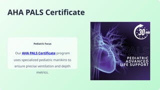 AHA PALS Certificate
Pediatric Focus
Our AHA PALS Certificate program
uses specialized pediatric manikins to
ensure precise ventilation and depth
metrics.
 