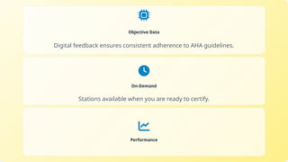 Objective Data
Digital feedback ensures consistent adherence to AHA guidelines.
On-Demand
Stations available when you are ready to certify.
Performance
 