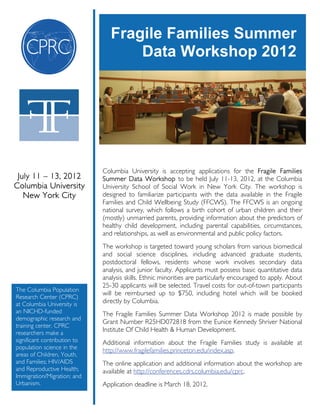 Fragile Families Summer
                                     Data Workshop 2012




                              Columbia University is accepting applications for the Fragile Families
 July 11 – 13, 2012           Summer Data Workshop to be held July 11-13, 2012, at the Columbia
Columbia University           University School of Social Work in New York City. The workshop is
   New York City              designed to familiarize participants with the data available in the Fragile
                              Families and Child Wellbeing Study (FFCWS). The FFCWS is an ongoing
                              national survey, which follows a birth cohort of urban children and their
                              (mostly) unmarried parents, providing information about the predictors of
                              healthy child development, including parental capabilities, circumstances,
                              and relationships, as well as environmental and public policy factors.
                              The workshop is targeted toward young scholars from various biomedical
                              and social science disciplines, including advanced graduate students,
                              postdoctoral fellows, residents whose work involves secondary data
                              analysis, and junior faculty. Applicants must possess basic quantitative data
                              analysis skills. Ethnic minorities are particularly encouraged to apply. About
                              25-30 applicants will be selected. Travel costs for out-of-town participants
The Columbia Population
                              will be reimbursed up to $750, including hotel which will be booked
Research Center (CPRC)
at Columbia University is     directly by Columbia.
an NICHD-funded               The Fragile Families Summer Data Workshop 2012 is made possible by
demographic research and
                              Grant Number R25HD072818 from the Eunice Kennedy Shriver National
training center. CPRC
researchers make a
                              Institute Of Child Health & Human Development.
significant contribution to   Additional information about the Fragile Families study is available at
population science in the
                              http://www.fragilefamilies.princeton.edu/index.asp.
areas of Children, Youth,
and Families; HIV/AIDS        The online application and additional information about the workshop are
and Reproductive Health;      available at http://conferences.cdrs.columbia.edu/cprc.
Immigration/Migration; and
Urbanism.                     Application deadline is March 18, 2012.
 