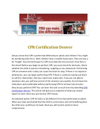CPR Certification Denver
Did you know that CPR is performed differently on adults and children? You might
be wondering why this is. Well, children have a smaller body mass. They are also a
bit “fragile” thus the technique for CPR must take this into account. How then is
this done? Before you begin to perform CPR, you must check for alertness. Check
whether the child or person is breathing, coughing or any movement. Performing
CPR on someone who is okay can cause the heart to stop. If there is no response
whatsoever, you can begin performing CPR. If there is someone nearby ask them
to call 911. Remember, that you need to be really calm. If you are not able to
maintain calm, you will lose control of the situation very quickly. Do not leave the
child alone and unattended without performing CPR for at least two minutes.
How do you perform CPR? You can learn this and so much more by attending CPR
Certification Denver. This article will give you a snapshot of what you should
expect to learn when you join Denver CPR Classes.
As indicated earlier, CPR for kids is a bit different from that performed on adults.
When you have ascertained that the child is unconscious and not breathing place
the child very carefully on his back. Next you will need to perform chest
compressions.
 