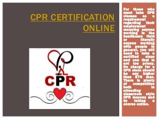 For those who
must take CPR
classes as a
requirement
regarding their
employment
meaning anyone
working in the
healthcare field
or literally
anyone working
with people in
general, you will
need to take a
certified class
and one that is
not too pricey.
No charge for a
CPR class should
be any higher
than $70 max.
There is plenty
of competition
both in
attending
classroom style
CPR lessons and
by taking a
course online.
CPR CERTIFICATION
ONLINE
 
