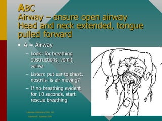 A BC Airway – ensure open airway Head and neck extended, tongue pulled forward A = Airway Look: for breathing obstructions, vomit, saliva Listen: put ear to chest, nostrils- is air moving? If no breathing evident for 10 seconds, start rescue breathing 