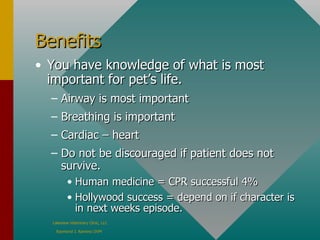 Benefits You have knowledge of what is most important for pet’s life. Airway is most important  Breathing is important  Cardiac – heart  Do not be discouraged if patient does not survive.  Human medicine = CPR successful 4%  Hollywood success = depend on if character is in next weeks episode. 