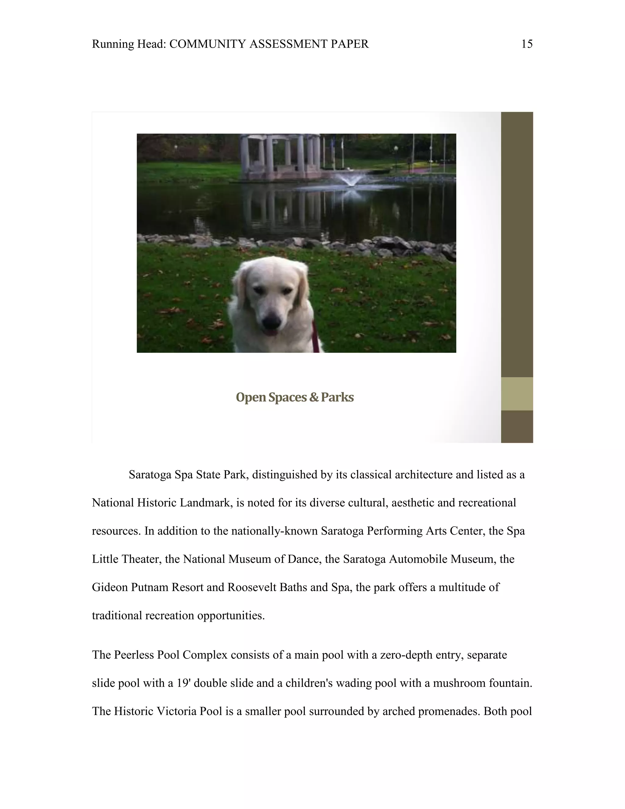 Running Head: COMMUNITY ASSESSMENT PAPER                                                    15




                              Open Spaces & Parks




       Saratoga Spa State Park, distinguished by its classical architecture and listed as a

National Historic Landmark, is noted for its diverse cultural, aesthetic and recreational

resources. In addition to the nationally-known Saratoga Performing Arts Center, the Spa

Little Theater, the National Museum of Dance, the Saratoga Automobile Museum, the

Gideon Putnam Resort and Roosevelt Baths and Spa, the park offers a multitude of

traditional recreation opportunities.


The Peerless Pool Complex consists of a main pool with a zero-depth entry, separate

slide pool with a 19' double slide and a children's wading pool with a mushroom fountain.

The Historic Victoria Pool is a smaller pool surrounded by arched promenades. Both pool
 