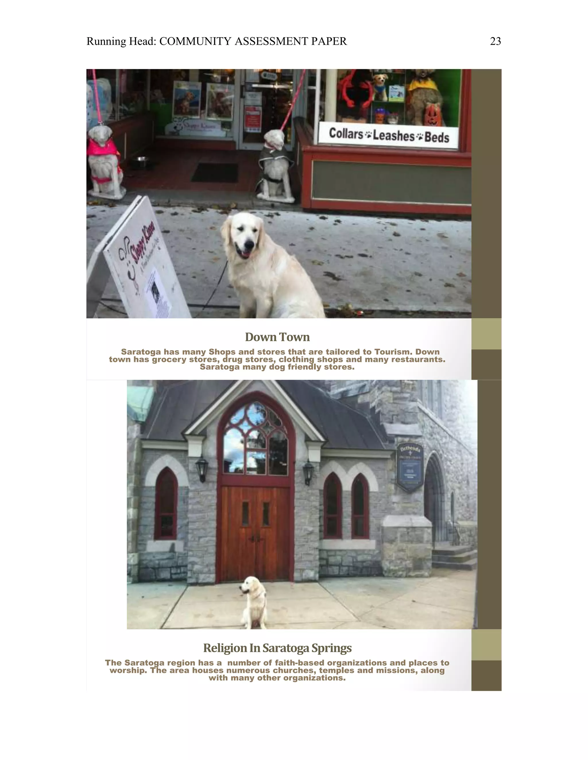 Running Head: COMMUNITY ASSESSMENT PAPER                                        23




                                Down Town
     Saratoga has many Shops and stores that are tailored to Tourism. Down
   town has grocery stores, drug stores, clothing shops and many restaurants.
                      Saratoga many dog friendly stores.




                       Religion In Saratoga Springs
  The Saratoga region has a number of faith-based organizations and places to
   worship. The area houses numerous churches, temples and missions, along
                        with many other organizations.
 