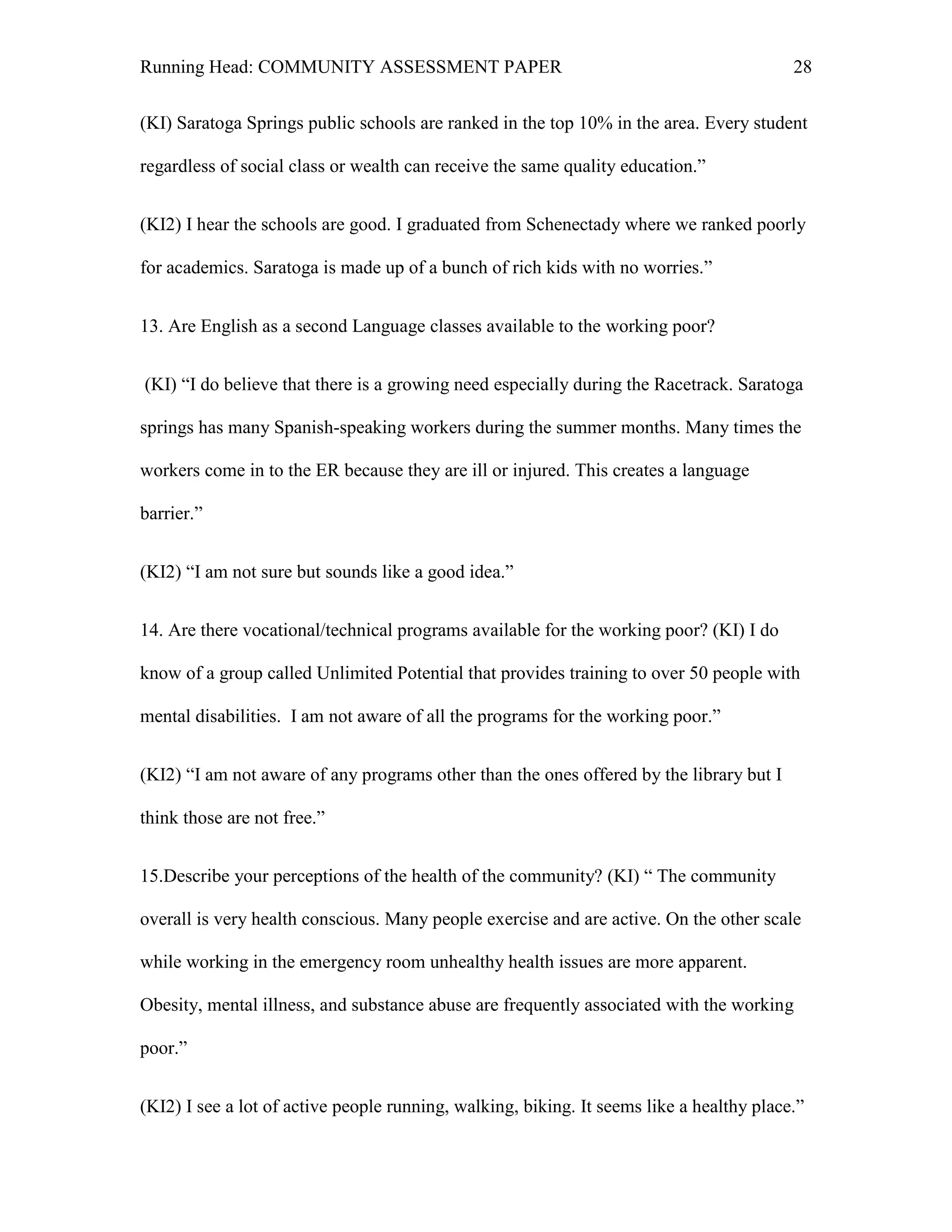Running Head: COMMUNITY ASSESSMENT PAPER                                                  28


(KI) Saratoga Springs public schools are ranked in the top 10% in the area. Every student

regardless of social class or wealth can receive the same quality education.‖


(KI2) I hear the schools are good. I graduated from Schenectady where we ranked poorly

for academics. Saratoga is made up of a bunch of rich kids with no worries.‖


13. Are English as a second Language classes available to the working poor?


(KI) ―I do believe that there is a growing need especially during the Racetrack. Saratoga

springs has many Spanish-speaking workers during the summer months. Many times the

workers come in to the ER because they are ill or injured. This creates a language

barrier.‖


(KI2) ―I am not sure but sounds like a good idea.‖


14. Are there vocational/technical programs available for the working poor? (KI) I do

know of a group called Unlimited Potential that provides training to over 50 people with

mental disabilities. I am not aware of all the programs for the working poor.‖


(KI2) ―I am not aware of any programs other than the ones offered by the library but I

think those are not free.‖


15.Describe your perceptions of the health of the community? (KI) ― The community

overall is very health conscious. Many people exercise and are active. On the other scale

while working in the emergency room unhealthy health issues are more apparent.

Obesity, mental illness, and substance abuse are frequently associated with the working

poor.‖


(KI2) I see a lot of active people running, walking, biking. It seems like a healthy place.‖
 