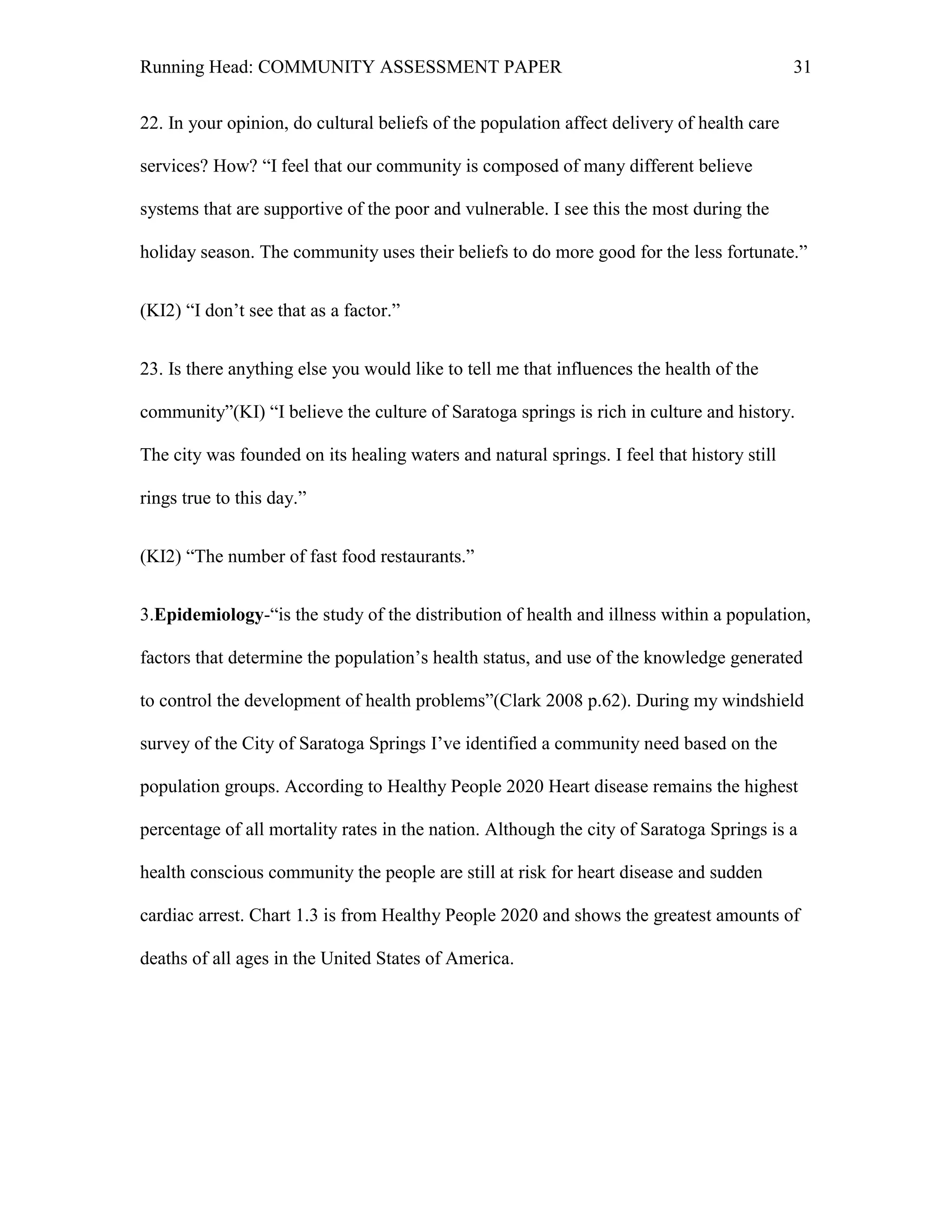 Running Head: COMMUNITY ASSESSMENT PAPER                                                    31


22. In your opinion, do cultural beliefs of the population affect delivery of health care

services? How? ―I feel that our community is composed of many different believe

systems that are supportive of the poor and vulnerable. I see this the most during the

holiday season. The community uses their beliefs to do more good for the less fortunate.‖


(KI2) ―I don’t see that as a factor.‖


23. Is there anything else you would like to tell me that influences the health of the

community‖(KI) ―I believe the culture of Saratoga springs is rich in culture and history.

The city was founded on its healing waters and natural springs. I feel that history still

rings true to this day.‖


(KI2) ―The number of fast food restaurants.‖


3.Epidemiology-―is the study of the distribution of health and illness within a population,

factors that determine the population’s health status, and use of the knowledge generated

to control the development of health problems‖(Clark 2008 p.62). During my windshield

survey of the City of Saratoga Springs I’ve identified a community need based on the

population groups. According to Healthy People 2020 Heart disease remains the highest

percentage of all mortality rates in the nation. Although the city of Saratoga Springs is a

health conscious community the people are still at risk for heart disease and sudden

cardiac arrest. Chart 1.3 is from Healthy People 2020 and shows the greatest amounts of

deaths of all ages in the United States of America.
 