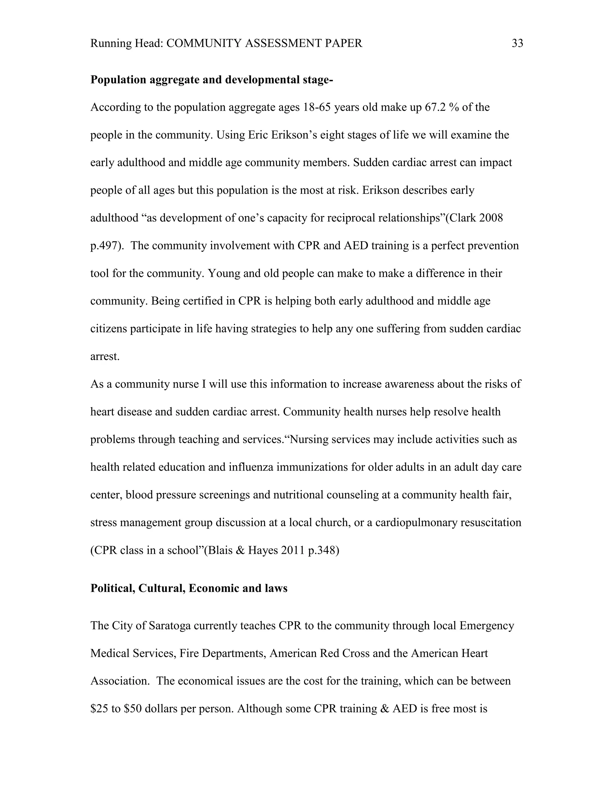 Running Head: COMMUNITY ASSESSMENT PAPER                                                   33


Population aggregate and developmental stage-

According to the population aggregate ages 18-65 years old make up 67.2 % of the

people in the community. Using Eric Erikson’s eight stages of life we will examine the

early adulthood and middle age community members. Sudden cardiac arrest can impact

people of all ages but this population is the most at risk. Erikson describes early

adulthood “as development of one’s capacity for reciprocal relationships”(Clark 2008

p.497). The community involvement with CPR and AED training is a perfect prevention

tool for the community. Young and old people can make to make a difference in their

community. Being certified in CPR is helping both early adulthood and middle age

citizens participate in life having strategies to help any one suffering from sudden cardiac

arrest.

As a community nurse I will use this information to increase awareness about the risks of

heart disease and sudden cardiac arrest. Community health nurses help resolve health

problems through teaching and services.“Nursing services may include activities such as

health related education and influenza immunizations for older adults in an adult day care

center, blood pressure screenings and nutritional counseling at a community health fair,

stress management group discussion at a local church, or a cardiopulmonary resuscitation

(CPR class in a school”(Blais & Hayes 2011 p.348)


Political, Cultural, Economic and laws


The City of Saratoga currently teaches CPR to the community through local Emergency

Medical Services, Fire Departments, American Red Cross and the American Heart

Association. The economical issues are the cost for the training, which can be between

$25 to $50 dollars per person. Although some CPR training & AED is free most is
 