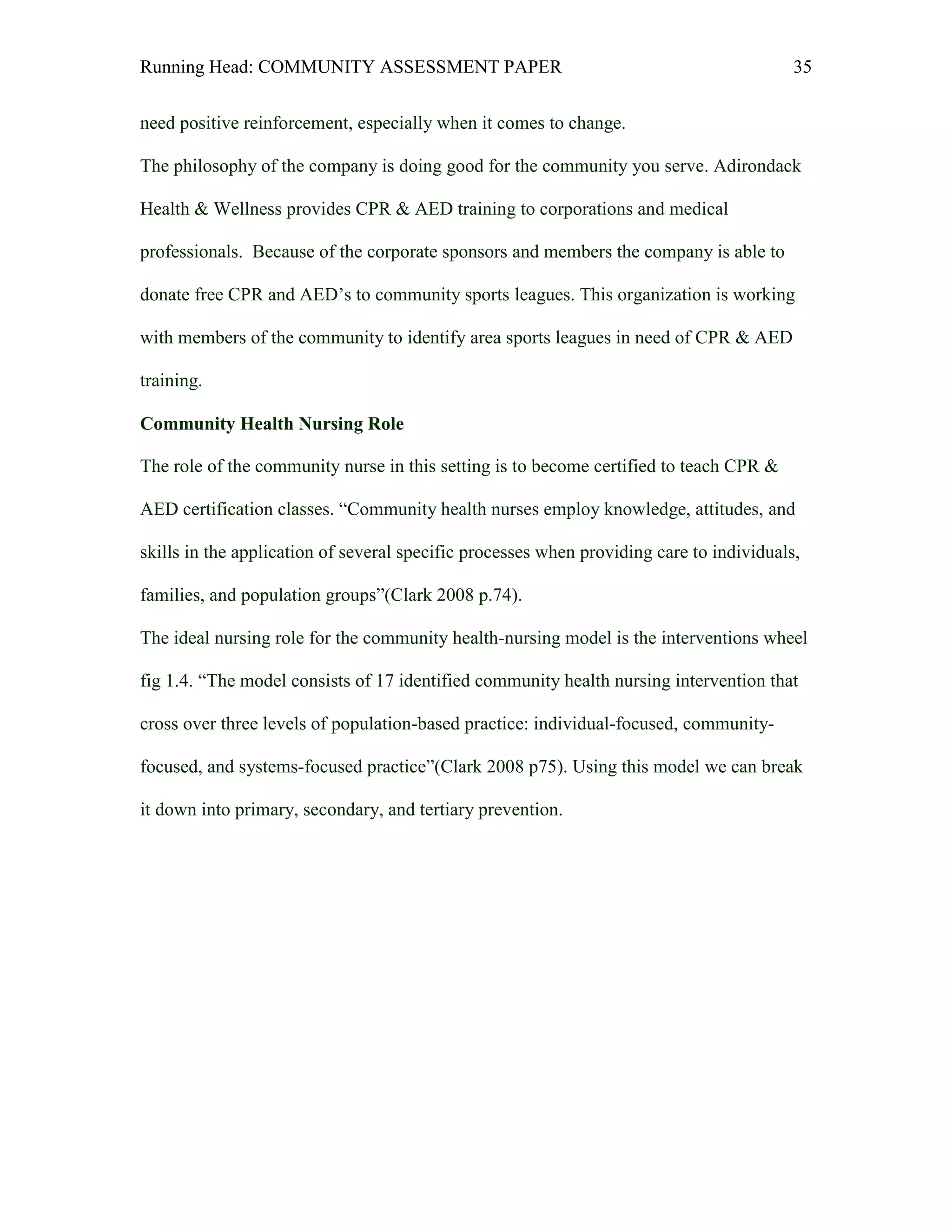 Running Head: COMMUNITY ASSESSMENT PAPER                                                  35


need positive reinforcement, especially when it comes to change.

The philosophy of the company is doing good for the community you serve. Adirondack

Health & Wellness provides CPR & AED training to corporations and medical

professionals. Because of the corporate sponsors and members the company is able to

donate free CPR and AED’s to community sports leagues. This organization is working

with members of the community to identify area sports leagues in need of CPR & AED

training.

Community Health Nursing Role

The role of the community nurse in this setting is to become certified to teach CPR &

AED certification classes. “Community health nurses employ knowledge, attitudes, and

skills in the application of several specific processes when providing care to individuals,

families, and population groups”(Clark 2008 p.74).

The ideal nursing role for the community health-nursing model is the interventions wheel

fig 1.4. “The model consists of 17 identified community health nursing intervention that

cross over three levels of population-based practice: individual-focused, community-

focused, and systems-focused practice”(Clark 2008 p75). Using this model we can break

it down into primary, secondary, and tertiary prevention.
 