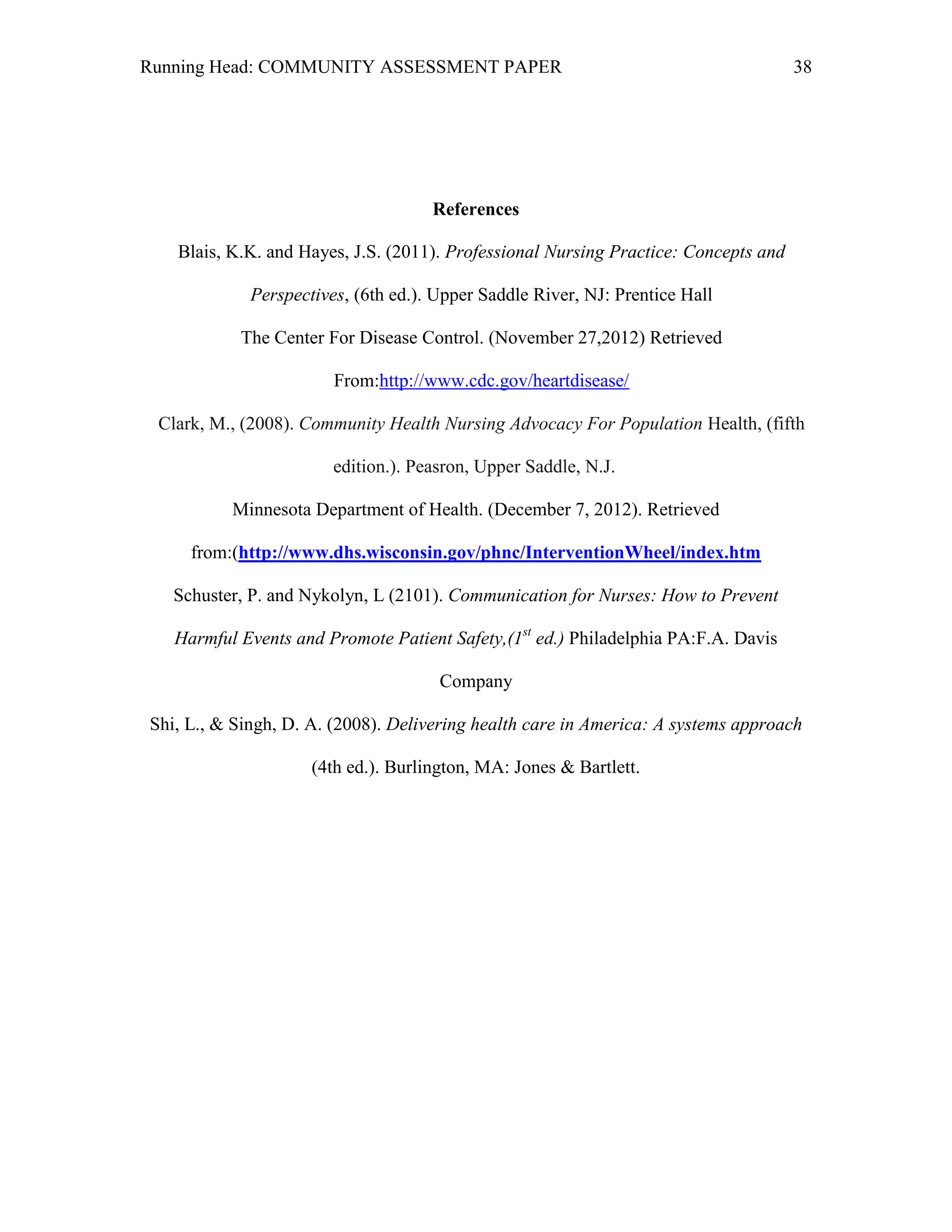 Running Head: COMMUNITY ASSESSMENT PAPER                                             38




                                     References

   Blais, K.K. and Hayes, J.S. (2011). Professional Nursing Practice: Concepts and

             Perspectives, (6th ed.). Upper Saddle River, NJ: Prentice Hall

           The Center For Disease Control. (November 27,2012) Retrieved

                        From:http://www.cdc.gov/heartdisease/

 Clark, M., (2008). Community Health Nursing Advocacy For Population Health, (fifth

                        edition.). Peasron, Upper Saddle, N.J. 

          Minnesota Department of Health. (December 7, 2012). Retrieved

     from:(http://www.dhs.wisconsin.gov/phnc/InterventionWheel/index.htm

   Schuster, P. and Nykolyn, L (2101). Communication for Nurses: How to Prevent

   Harmful Events and Promote Patient Safety,(1st ed.) Philadelphia PA:F.A. Davis

                                      Company

Shi, L., & Singh, D. A. (2008). Delivering health care in America: A systems approach

                     (4th ed.). Burlington, MA: Jones & Bartlett.
 