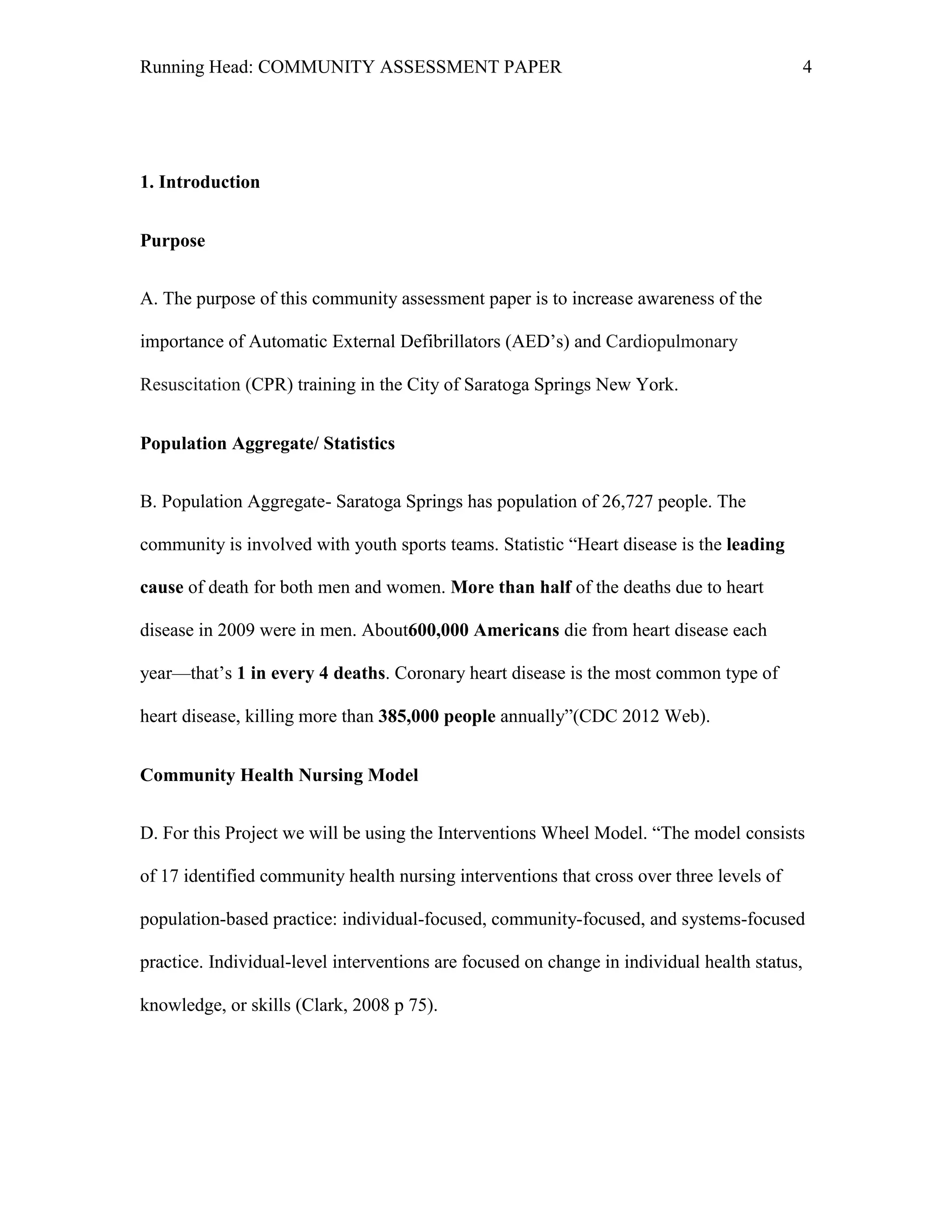 Running Head: COMMUNITY ASSESSMENT PAPER                                                      4




1. Introduction


Purpose


A. The purpose of this community assessment paper is to increase awareness of the

importance of Automatic External Defibrillators (AED’s) and Cardiopulmonary

Resuscitation (CPR) training in the City of Saratoga Springs New York.


Population Aggregate/ Statistics


B. Population Aggregate- Saratoga Springs has population of 26,727 people. The

community is involved with youth sports teams. Statistic ―Heart disease is the leading

cause of death for both men and women. More than half of the deaths due to heart

disease in 2009 were in men. About600,000 Americans die from heart disease each

year—that’s 1 in every 4 deaths. Coronary heart disease is the most common type of

heart disease, killing more than 385,000 people annually‖(CDC 2012 Web).


Community Health Nursing Model


D. For this Project we will be using the Interventions Wheel Model. ―The model consists

of 17 identified community health nursing interventions that cross over three levels of

population-based practice: individual-focused, community-focused, and systems-focused

practice. Individual-level interventions are focused on change in individual health status,

knowledge, or skills (Clark, 2008 p 75).
 
