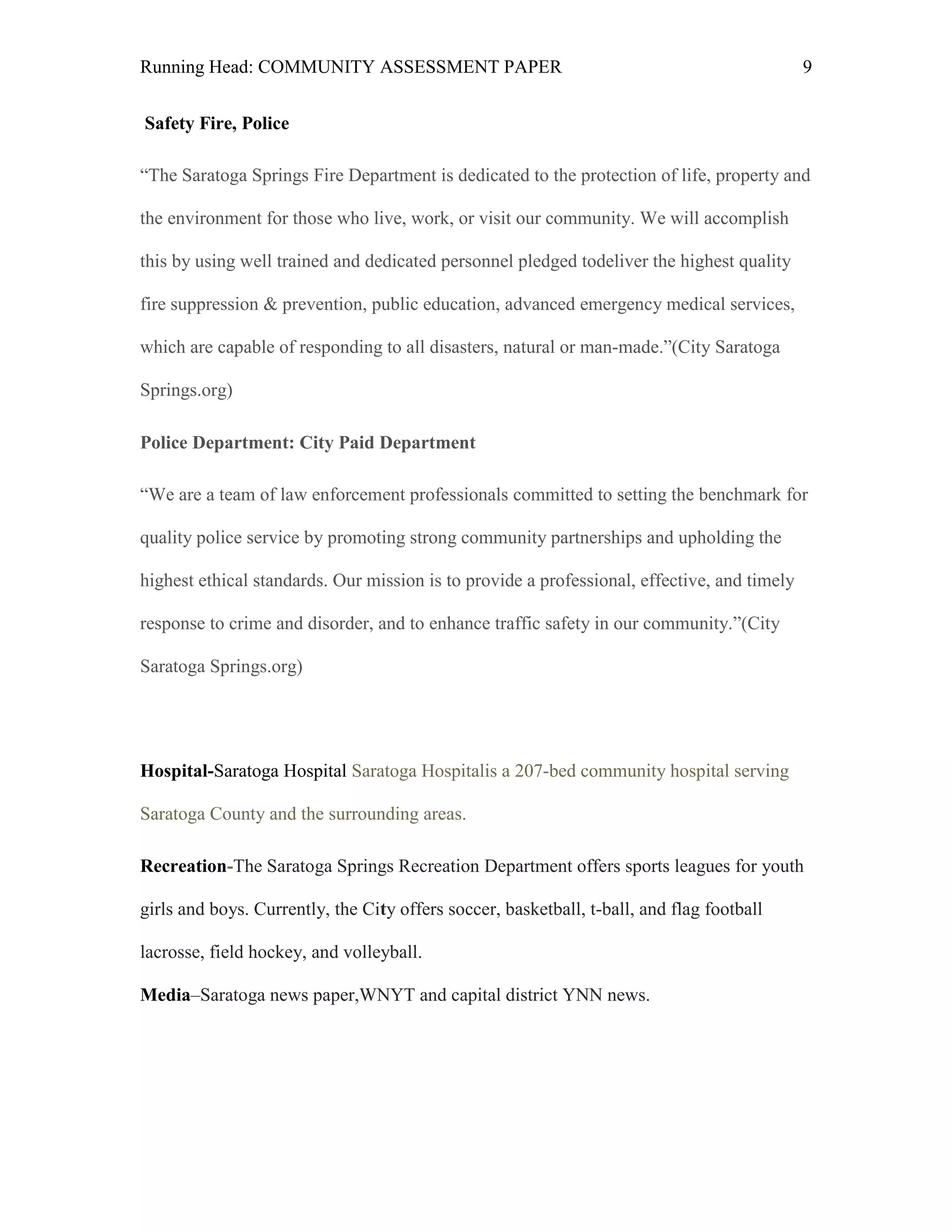 Running Head: COMMUNITY ASSESSMENT PAPER                                                     9


Safety Fire, Police

―The Saratoga Springs Fire Department is dedicated to the protection of life, property and

the environment for those who live, work, or visit our community. We will accomplish

this by using well trained and dedicated personnel pledged todeliver the highest quality

fire suppression & prevention, public education, advanced emergency medical services,

which are capable of responding to all disasters, natural or man-made.‖(City Saratoga

Springs.org)

Police Department: City Paid Department

―We are a team of law enforcement professionals committed to setting the benchmark for

quality police service by promoting strong community partnerships and upholding the

highest ethical standards. Our mission is to provide a professional, effective, and timely

response to crime and disorder, and to enhance traffic safety in our community.‖(City

Saratoga Springs.org)




Hospital-Saratoga Hospital Saratoga Hospitalis a 207-bed community hospital serving

Saratoga County and the surrounding areas.

Recreation-The Saratoga Springs Recreation Department offers sports leagues for youth

girls and boys. Currently, the City offers soccer, basketball, t-ball, and flag football

lacrosse, field hockey, and volleyball.

Media–Saratoga news paper,WNYT and capital district YNN news.
 