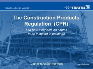 www.tratos.eu
Tratos Open Day: 27 March 2014
Cables for a moving world
The Construction Products
Regulation (CPR)
and how it impacts on cables
to be installed in buildings
 