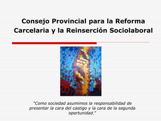 Consejo Provincial para la Reforma 
Carcelaria y la Reinserción Sociolaboral 
“Como sociedad asumimos la responsabilidad de 
presentar la cara del castigo y la cara de la segunda 
oportunidad.” 
 